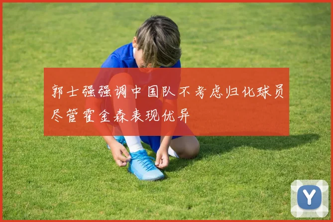 郭士强强调中国队不考虑归化球员尽管霍金森表现优异