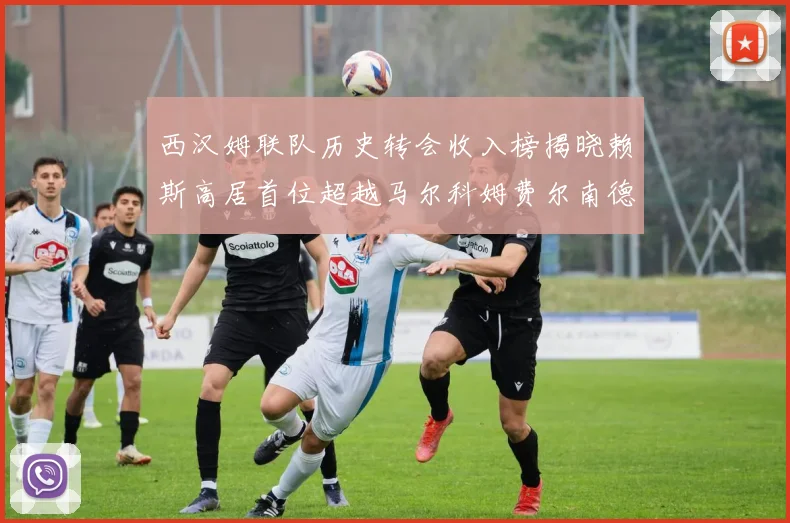西汉姆联队历史转会收入榜揭晓赖斯高居首位超越马尔科姆费尔南德斯