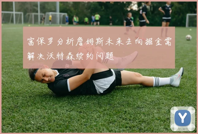 富保罗分析詹姆斯未来去向掘金需解决沃特森续约问题