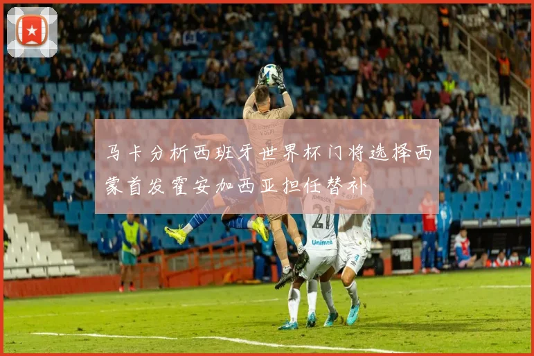 马卡分析西班牙世界杯门将选择西蒙首发霍安加西亚担任替补