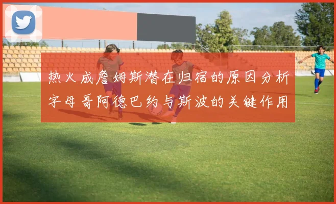 热火成詹姆斯潜在归宿的原因分析字母哥阿德巴约与斯波的关键作用