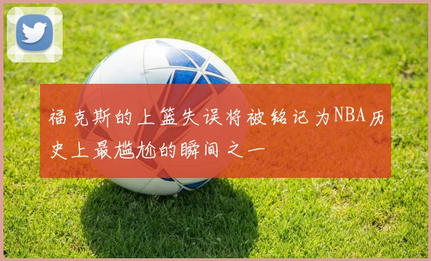 福克斯的上篮失误将被铭记为NBA历史上最尴尬的瞬间之一
