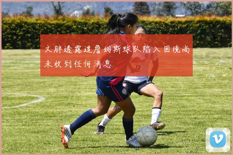 文胖透露追詹姆斯球队陷入困境尚未收到任何消息