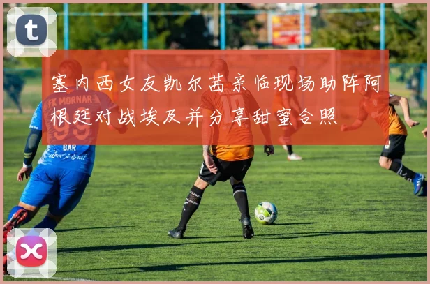 塞内西女友凯尔茜亲临现场助阵阿根廷对战埃及并分享甜蜜合照