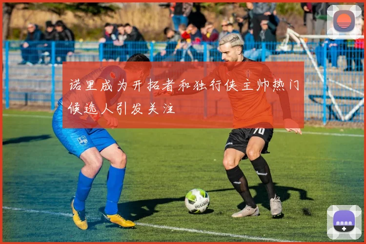 诺里成为开拓者和独行侠主帅热门候选人引发关注