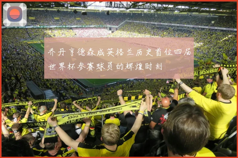 乔丹亨德森成英格兰历史首位四届世界杯参赛球员的辉煌时刻