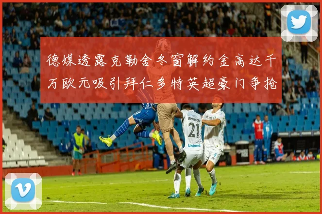 德媒透露克勒舍冬窗解约金高达千万欧元吸引拜仁多特英超豪门争抢